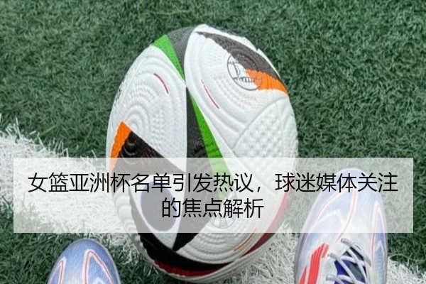 女篮亚洲杯名单引发热议，球迷媒体关注的焦点解析